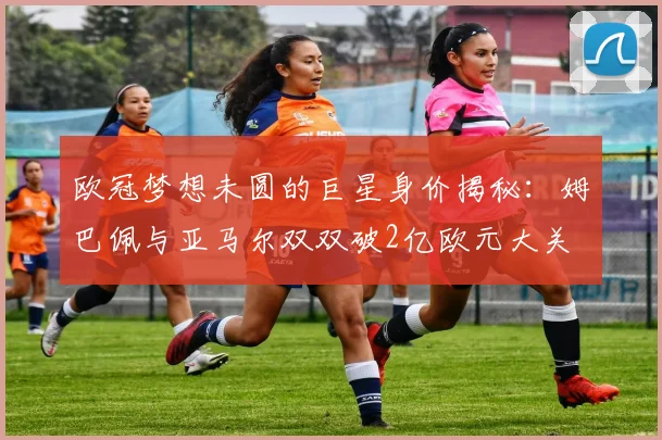 欧冠梦想未圆的巨星身价揭秘：姆巴佩与亚马尔双双破2亿欧元大关