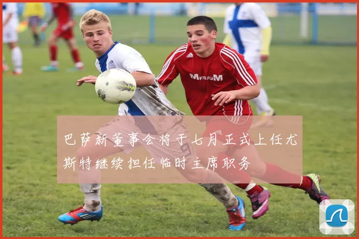 巴萨新董事会将于七月正式上任尤斯特继续担任临时主席职务