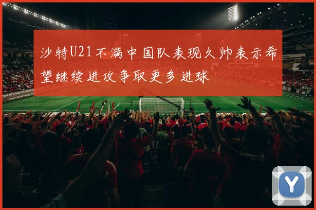 沙特U21不满中国队表现久帅表示希望继续进攻争取更多进球