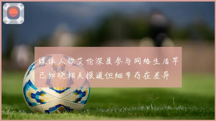 媒体人称艾伦深度参与网络生活早已知晓相关报道但细节存在差异