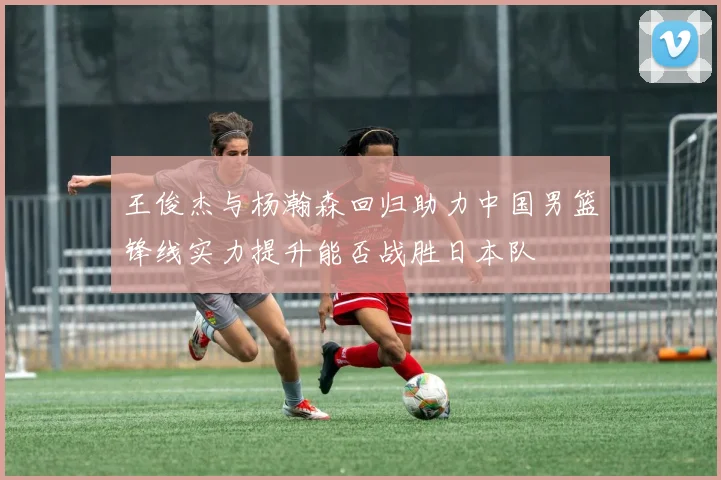 王俊杰与杨瀚森回归助力中国男篮锋线实力提升能否战胜日本队