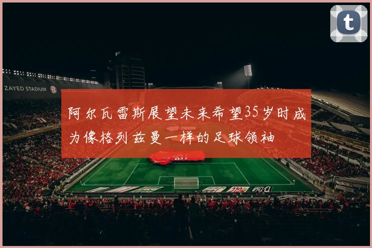 阿尔瓦雷斯展望未来希望35岁时成为像格列兹曼一样的足球领袖