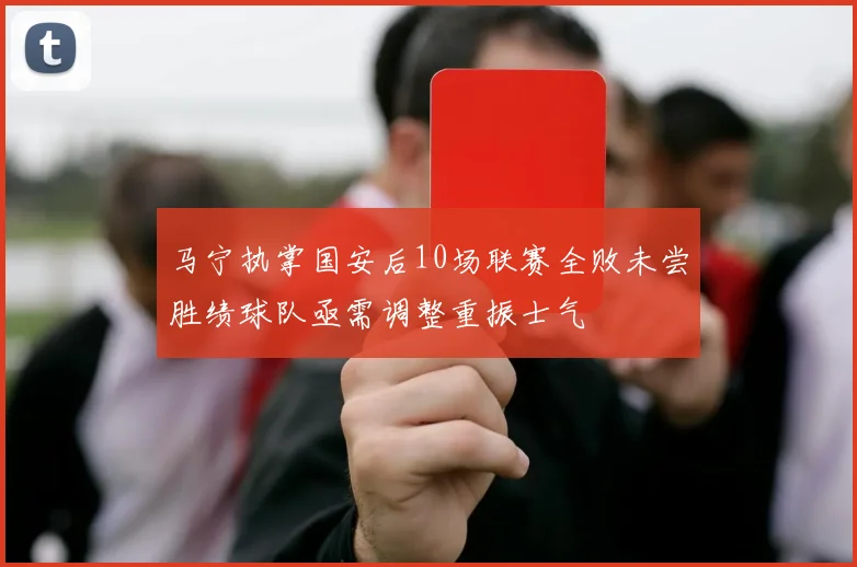 马宁执掌国安后10场联赛全败未尝胜绩球队亟需调整重振士气