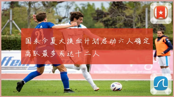 国米今夏大换血计划启动六人确定离队最多或达十二人