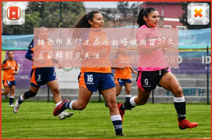 梅西印度行主办方杜塔被拘留37天后获释引发关注