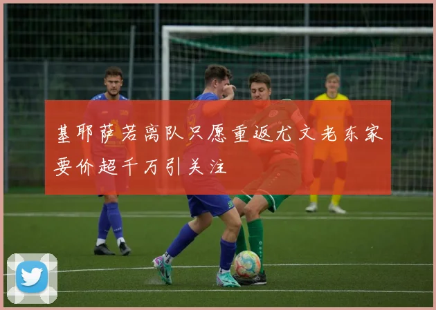 基耶萨若离队只愿重返尤文老东家要价超千万引关注