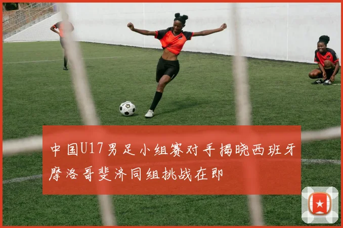 中国U17男足小组赛对手揭晓西班牙摩洛哥斐济同组挑战在即