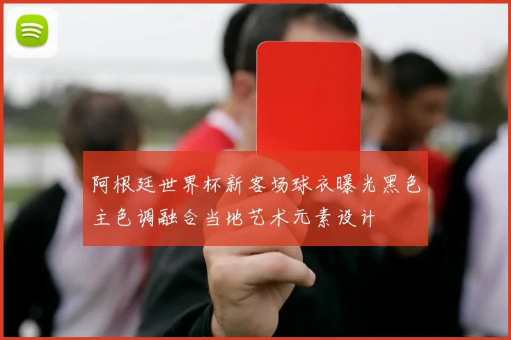 阿根廷世界杯新客场球衣曝光黑色主色调融合当地艺术元素设计