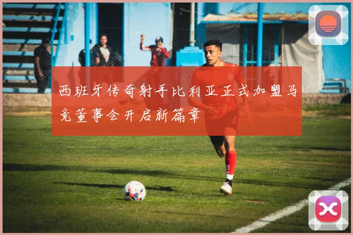 西班牙传奇射手比利亚正式加盟马竞董事会开启新篇章