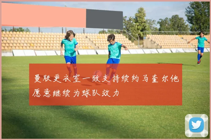 曼联更衣室一致支持续约马奎尔他愿意继续为球队效力
