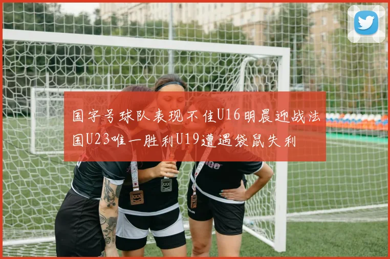 国字号球队表现不佳U16明晨迎战法国U23唯一胜利U19遭遇袋鼠失利