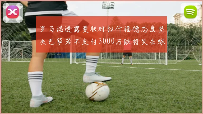 罗马诺透露曼联对拉什福德态度坚决巴萨若不支付3000万欧将失去球员