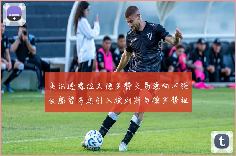 美记透露拉文德罗赞交易意向不强快船曾考虑引入埃利斯与德罗赞组合