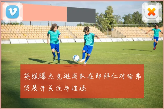 英媒曝杰克逊离队在即拜仁对哈弗茨展开关注与追逐