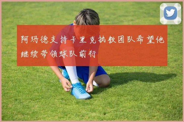 阿玛德支持卡里克执教团队希望他继续带领球队前行