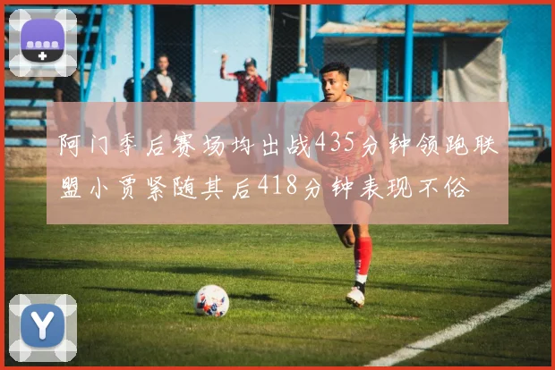 阿门季后赛场均出战435分钟领跑联盟小贾紧随其后418分钟表现不俗