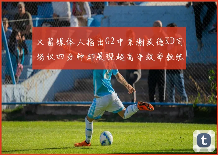 火箭媒体人指出G2申京谢泼德KD同场仅四分钟却展现超高净效率教练应负责任