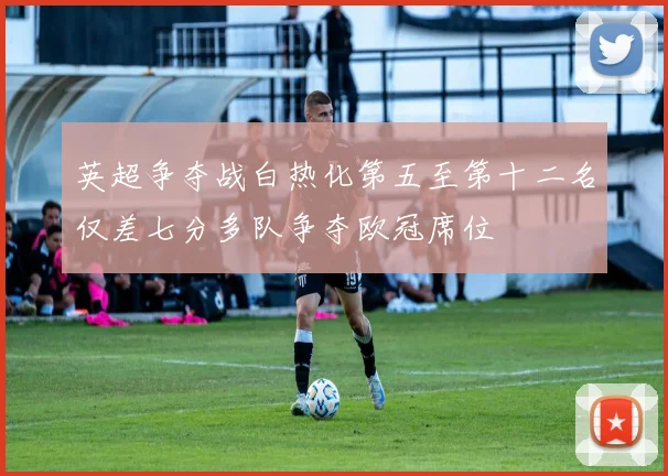 英超争夺战白热化第五至第十二名仅差七分多队争夺欧冠席位