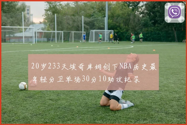 20岁233天埃奇库姆创下NBA历史最年轻分卫单场30分10助攻纪录