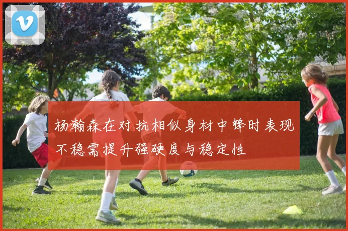 杨瀚森在对抗相似身材中锋时表现不稳需提升强硬度与稳定性