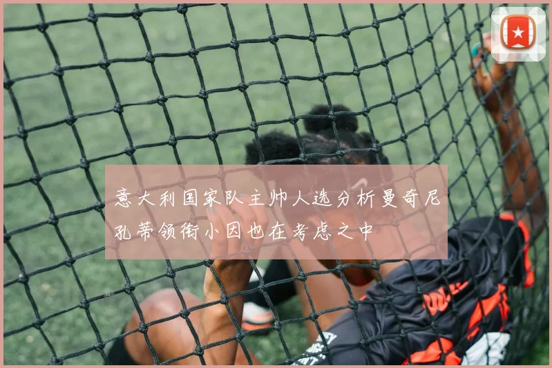 意大利国家队主帅人选分析曼奇尼孔蒂领衔小因也在考虑之中