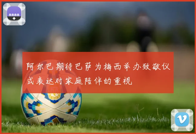 阿尔巴期待巴萨为梅西举办致敬仪式表达对家庭陪伴的重视