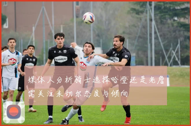 媒体人分析骑士选择哈登还是老詹需关注米切尔态度与倾向