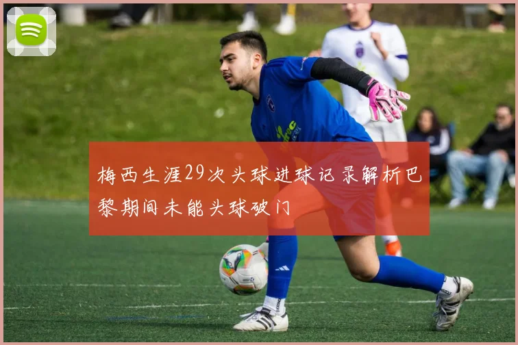 梅西生涯29次头球进球记录解析巴黎期间未能头球破门