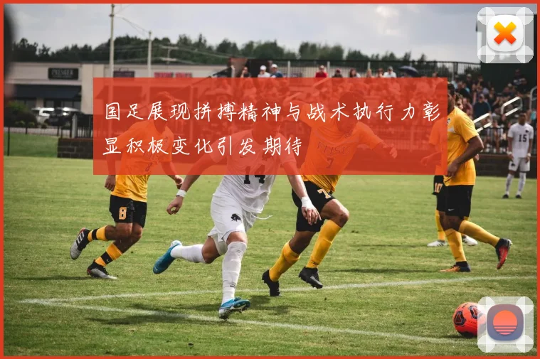 国足展现拼搏精神与战术执行力彰显积极变化引发期待