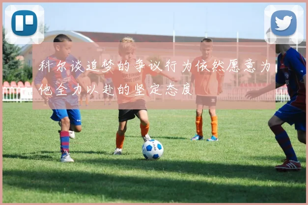 科尔谈追梦的争议行为依然愿意为他全力以赴的坚定态度
